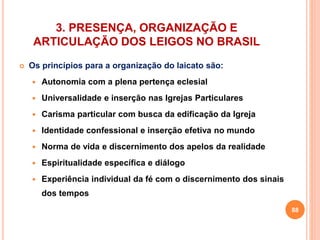 3. PRESENÇA, ORGANIZAÇÃO E 
ARTICULAÇÃO DOS LEIGOS NO BRASIL 
 Os princípios para a organização do laicato são: 
 Autonomia com a plena pertença eclesial 
 Universalidade e inserção nas Igrejas Particulares 
 Carisma particular com busca da edificação da Igreja 
 Identidade confessional e inserção efetiva no mundo 
 Norma de vida e discernimento dos apelos da realidade 
 Espiritualidade específica e diálogo 
 Experiência individual da fé com o discernimento dos sinais 
dos tempos 
88 
 