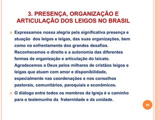 3. PRESENÇA, ORGANIZAÇÃO E 
ARTICULAÇÃO DOS LEIGOS NO BRASIL 
 Expressamos nossa alegria pela significativa presença e 
atuação dos leigos e leigas, das suas organizações, bem 
como no enfrentamento dos grandes desafios. 
Reconhecemos o direito e a autonomia das diferentes 
formas de organização e articulação do laicato. 
Agradecemos a Deus pelos milhares de cristãos leigos e 
leigas que atuam com amor e disponibilidade, 
especialmente nas coordenações e nos conselhos 
pastorais, comunitários, paroquiais e econômicos. 
 O diálogo entre todos os membros da Igreja é o caminho 
para o testemunho da fraternidade e da unidade. 
89 
 