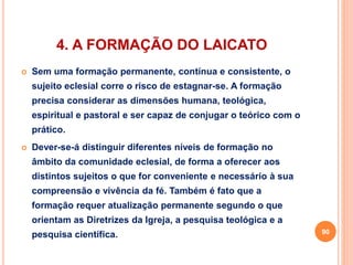 4. A FORMAÇÃO DO LAICATO 
 Sem uma formação permanente, contínua e consistente, o 
sujeito eclesial corre o risco de estagnar-se. A formação 
precisa considerar as dimensões humana, teológica, 
espiritual e pastoral e ser capaz de conjugar o teórico com o 
prático. 
 Dever-se-á distinguir diferentes níveis de formação no 
âmbito da comunidade eclesial, de forma a oferecer aos 
distintos sujeitos o que for conveniente e necessário à sua 
compreensão e vivência da fé. Também é fato que a 
formação requer atualização permanente segundo o que 
orientam as Diretrizes da Igreja, a pesquisa teológica e a 
pesquisa científica. 90 
 