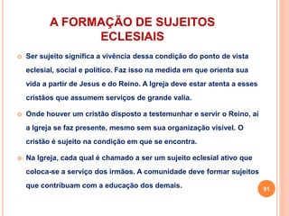 A FORMAÇÃO DE SUJEITOS 
ECLESIAIS 
 Ser sujeito significa a vivência dessa condição do ponto de vista 
eclesial, social e político. Faz isso na medida em que orienta sua 
vida a partir de Jesus e do Reino. A Igreja deve estar atenta a esses 
cristãos que assumem serviços de grande valia. 
 Onde houver um cristão disposto a testemunhar e servir o Reino, aí 
a Igreja se faz presente, mesmo sem sua organização visível. O 
cristão é sujeito na condição em que se encontra. 
 Na Igreja, cada qual é chamado a ser um sujeito eclesial ativo que 
coloca-se a serviço dos irmãos. A comunidade deve formar sujeitos 
que contribuam com a educação dos demais. 
91 
 