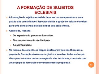A FORMAÇÃO DE SUJEITOS 
ECLESIAIS 
 A formação de sujeitos eclesiais deve ser um compromisso e uma 
paixão das comunidades. Isso possibilita a Igreja em saída e contribui 
para uma consciência eclesial crítica dos seus limites. 
 Aparecida, ressalta: 
 Os aspectos do processo formativo 
 O acompanhamento do discípulo 
 A espiritualidade. 
 No mesmo documento, os bispos destacaram que nas Dioceses o 
projeto de formação deverá ser orgânico e envolver todas as forças 
vivas para construir uma convergência das iniciativas, contando com 
uma equipe de formação convenientemente preparada. 
92 
 