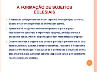 A FORMAÇÃO DE SUJEITOS 
ECLESIAIS 
 A formação do leigo necessita com urgência de um projeto nacional. 
Espera-se a construção dessas orientações gerais. 
 Aparecida vê nos jovens um enorme potencial para a Igreja, 
mostrando-os sensíveis à experiência religiosa, principalmente à 
pessoa de Jesus. Porém, exigem ações com metodologias próprias. 
 Quanto à mulher, é urgente que possam participar plenamente da vida 
eclesial, familiar, cultural, social e econômica. Para isso, é necessário 
propiciar-lhe formação. Hoje busca-se a construção do humano com a 
presença feminina. A mulher assume papéis na Igreja, principalmente 
nas instâncias de decisão. 
93 
 