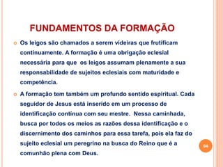 FUNDAMENTOS DA FORMAÇÃO 
 Os leigos são chamados a serem videiras que frutificam 
continuamente. A formação é uma obrigação eclesial 
necessária para que os leigos assumam plenamente a sua 
responsabilidade de sujeitos eclesiais com maturidade e 
competência. 
 A formação tem também um profundo sentido espiritual. Cada 
seguidor de Jesus está inserido em um processo de 
identificação contínua com seu mestre. Nessa caminhada, 
busca por todos os meios as razões dessa identificação e o 
discernimento dos caminhos para essa tarefa, pois ela faz do 
sujeito eclesial um peregrino na busca do Reino que é a 
comunhão plena com Deus. 
94 
 