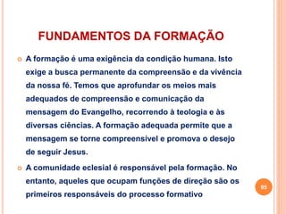FUNDAMENTOS DA FORMAÇÃO 
 A formação é uma exigência da condição humana. Isto 
exige a busca permanente da compreensão e da vivência 
da nossa fé. Temos que aprofundar os meios mais 
adequados de compreensão e comunicação da 
mensagem do Evangelho, recorrendo à teologia e às 
diversas ciências. A formação adequada permite que a 
mensagem se torne compreensível e promova o desejo 
de seguir Jesus. 
 A comunidade eclesial é responsável pela formação. No 
entanto, aqueles que ocupam funções de direção são os 
primeiros responsáveis do processo formativo 
95 
 