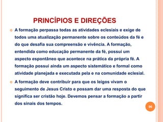 PRINCÍPIOS E DIREÇÕES 
 A formação perpassa todas as atividades eclesiais e exige de 
todos uma atualização permanente sobre os conteúdos da fé e 
do que desafia sua compreensão e vivência. A formação, 
entendida como educação permanente da fé, possui um 
aspecto espontâneo que acontece na prática da própria fé. A 
formação possui ainda um aspecto sistemático e formal como 
atividade planejada e executada pela e na comunidade eclesial. 
 A formação deve contribuir para que os leigos vivam o 
seguimento de Jesus Cristo e possam dar uma resposta do que 
significa ser cristão hoje. Devemos pensar a formação a partir 
dos sinais dos tempos. 
96 
 