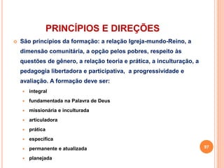PRINCÍPIOS E DIREÇÕES 
 São princípios da formação: a relação Igreja-mundo-Reino, a 
dimensão comunitária, a opção pelos pobres, respeito às 
questões de gênero, a relação teoria e prática, a inculturação, a 
pedagogia libertadora e participativa, a progressividade e 
avaliação. A formação deve ser: 
 integral 
 fundamentada na Palavra de Deus 
 missionária e inculturada 
 articuladora 
 prática 
 específica 
 permanente e atualizada 
 planejada 
97 
 