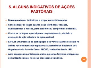 5. ALGUNS INDICATIVOS DE AÇÕES 
PASTORAIS 
 Devemos retomar indicativos e propor encaminhamentos 
 Conscientizar os leigos quanto a sua identidade, vocação, 
espiritualidade e missão, para assumir seu compromisso batismal. 
 Convocar os leigos a participarem do planejamento, decisão e 
execução da vida eclesial e da ação pastoral. 
 Efetivar um processo de participação dos vários sujeitos eclesiais no 
âmbito nacional tornando regulares as Assembleias Nacionais dos 
Organismos do Povo de Deus - ANOPD, realizadas desde 1991. 
 Abrir espaços de participação onde a presença feminina enriqueça a 
comunidade eclesial nos seus processos decisórios. 
98 
 