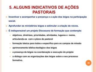 5. ALGUNS INDICATIVOS DE AÇÕES 
PASTORAIS 
 Incentivar e acompanhar a presença e a ação dos leigos na participação 
social. 
 Aprofundar os ministérios leigos e estimular a criação de novos. 
 É indispensável um projeto Diocesano de formação que contemple: 
 objetivos, diretrizes, prioridades, atividades, lugares e meios, 
articulando-os com o plano de pastoral 
 formação básica para todos e específica para os campos de missão 
 aprimoramento bíblico-teológico dos leigos 
 a presença de leigos na coordenação e execução do projeto 
 o diálogo com as organizações dos leigos sobre o seu processo 
formativo. 
99 
 