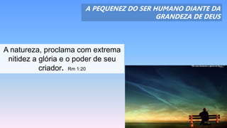 A PEQUENEZ DO SER HUMANO DIANTE DA
GRANDEZA DE DEUS
A natureza, proclama com extrema
nitidez a glória e o poder de seu
criador. Rm 1:20
 