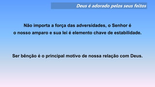 Deus é adorado pelos seus feitos
Não importa a força das adversidades, o Senhor é
o nosso amparo e sua lei é elemento chave de estabilidade.
Ser bênção é o principal motivo de nossa relação com Deus.
 