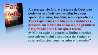 A natureza, de fato, é presente de Deus que
podemos usufruir com satisfação e sem
apreensões, mas, também, sem desperdícios.
Será que temos olhado para a natureza e
pensado, no íntimo do nosso ser, na grandeza
e majestade deste Deus que a teceu?
 Minha ação de graças se limita a razões
pessoais ou inclui a grandeza do Senhor e
suas realizações como criador e provedor?
Para
Refle
tir
 