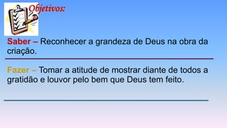 Saber – Reconhecer a grandeza de Deus na obra da
criação.
Fazer – Tomar a atitude de mostrar diante de todos a
gratidão e louvor pelo bem que Deus tem feito.
Objetivos:
 