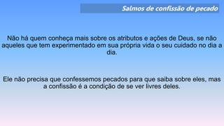 Salmos de confissão de pecado
Não há quem conheça mais sobre os atributos e ações de Deus, se não
aqueles que tem experimentado em sua própria vida o seu cuidado no dia a
dia.
Ele não precisa que confessemos pecados para que saiba sobre eles, mas
a confissão é a condição de se ver livres deles.
 