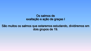 Os salmos de
exaltação e ação de graças I
São muitos os salmos que estaremos estudando, dividiremos em
dois grupos de 19.
 