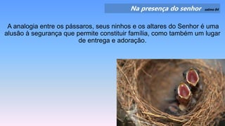 Na presença do senhor salmo 84
A analogia entre os pássaros, seus ninhos e os altares do Senhor é uma
alusão à segurança que permite constituir família, como também um lugar
de entrega e adoração.
 