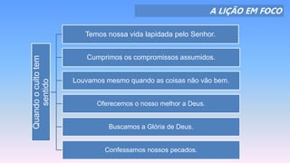 A LIÇÃO EM FOCO
Quandoocultotem
sentido
Temos nossa vida lapidada pelo Senhor.
Cumprimos os compromissos assumidos.
Louvamos mesmo quando as coisas não vão bem.
Oferecemos o nosso melhor a Deus.
Buscamos a Glória de Deus.
Confessamos nossos pecados.
 