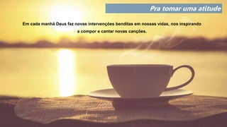 Pra tomar uma atitude
Em cada manhã Deus faz novas intervenções benditas em nossas vidas, nos inspirando
a compor e cantar novas canções.
 