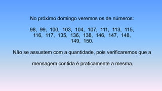 No próximo domingo veremos os de números:
98, 99, 100, 103, 104, 107, 111, 113, 115,
116, 117, 135, 136, 138, 146, 147, 148,
149, 150.
Não se assustem com a quantidade, pois verificaremos que a
mensagem contida é praticamente a mesma.
 