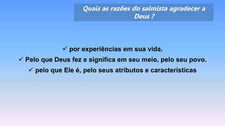 Quais as razões do salmista agradecer a
Deus ?
 por experiências em sua vida.
 Pelo que Deus fez e significa em seu meio, pelo seu povo.
 pelo que Ele é, pelo seus atributos e características
 