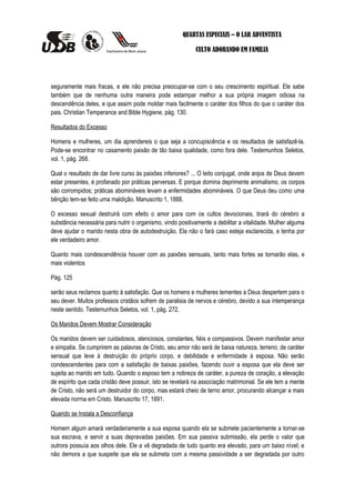 QUARTAS ESPECIAIS – O LAR ADVENTISTA

                                                            CULTO ADORANDO EM FAMILIA




seguramente mais fracas, e ele não precisa preocupar-se com o seu crescimento espiritual. Ele sabe
também que de nenhuma outra maneira pode estampar melhor a sua própria imagem odiosa na
descendência deles, e que assim pode moldar mais facilmente o caráter dos filhos do que o caráter dos
pais. Christian Temperance and Bible Hygiene, pág. 130.

Resultados do Excesso

Homens e mulheres, um dia aprendereis o que seja a concupiscência e os resultados de satisfazê-la.
Pode-se encontrar no casamento paixão de tão baixa qualidade, como fora dele. Testemunhos Seletos,
vol. 1, pág. 268.

Qual o resultado de dar livre curso às paixões inferiores? ... O leito conjugal, onde anjos de Deus devem
estar presentes, é profanado por práticas perversas. E porque domina deprimente animalismo, os corpos
são corrompidos; práticas abomináveis levam a enfermidades abomináveis. O que Deus deu como uma
bênção tem-se feito uma maldição. Manuscrito 1, 1888.

O excesso sexual destruirá com efeito o amor para com os cultos devocionais, tirará do cérebro a
substância necessária para nutrir o organismo, vindo positivamente a debilitar a vitalidade. Mulher alguma
deve ajudar o marido nesta obra de autodestruição. Ela não o fará caso esteja esclarecida, e tenha por
ele verdadeiro amor.

Quanto mais condescendência houver com as paixões sensuais, tanto mais fortes se tornarão elas, e
mais violentos

Pág. 125

serão seus reclamos quanto à satisfação. Que os homens e mulheres tementes a Deus despertem para o
seu dever. Muitos professos cristãos sofrem de paralisia de nervos e cérebro, devido a sua intemperança
neste sentido. Testemunhos Seletos, vol. 1, pág. 272.

Os Maridos Devem Mostrar Consideração

Os maridos devem ser cuidadosos, atenciosos, constantes, fiéis e compassivos. Devem manifestar amor
e simpatia. Se cumprirem as palavras de Cristo, seu amor não será de baixa natureza, terreno; de caráter
sensual que leve à destruição do próprio corpo, e debilidade e enfermidade à esposa. Não serão
condescendentes para com a satisfação de baixas paixões, fazendo ouvir a esposa que ela deve ser
sujeita ao marido em tudo. Quando o esposo tem a nobreza de caráter, a pureza de coração, a elevação
de espírito que cada cristão deve possuir, isto se revelará na associação matrimonial. Se ele tem a mente
de Cristo, não será um destruidor do corpo, mas estará cheio de terno amor, procurando alcançar a mais
elevada norma em Cristo. Manuscrito 17, 1891.

Quando se Instala a Desconfiança

Homem algum amará verdadeiramente a sua esposa quando ela se submete pacientemente a tornar-se
sua escrava, e servir a suas depravadas paixões. Em sua passiva submissão, ela perde o valor que
outrora possuía aos olhos dele. Ele a vê degradada de tudo quanto era elevado, para um baixo nível; e
não demora a que suspeite que ela se submeta com a mesma passividade a ser degradada por outro
 