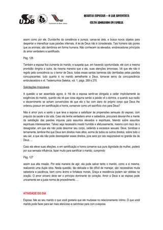 QUARTAS ESPECIAIS – O LAR ADVENTISTA

                                                            CULTO ADORANDO EM FAMILIA




assim como por ele. Duvida-lhe da constância e pureza, cansa-se dela, e busca novos objetos para
despertar e intensificar suas paixões infernais. A lei de Deus não é considerada. Tais homens são piores
que os animais; são demônios em forma humana. Não conhecem os elevados, enobrecedores princípios
do amor verdadeiro e santificado.

Pág. 126

Também a esposa fica ciumenta do marido, e suspeita que, em havendo oportunidade, ele com a mesma
prontidão dirigiria a outra, da mesma maneira que a ela, suas atenções amorosas. Vê que ele não é
regido pela consciência ou o temor de Deus; todas essas santas barreiras são derribadas pelas paixões
concupiscentes; tudo quanto é no marido semelhante a Deus, torna-se servo da concupiscência
embrutecedora e vil. Testemunhos Seletos, vol. 1, págs. 269 e 270.

Solicitações Irrazoáveis

A questão a ser assentada agora, é: Há de a esposa sentir-se obrigada a ceder implicitamente às
exigências do marido, quando ela vê que coisa alguma senão a paixão vil o domina, e quando sua razão
e discernimento se acham convencidos de que ela o faz com dano do próprio corpo que Deus lhe
ordenou possuir em santificação e honra, conservar como um sacrifício vivo para Deus?

Não é amor puro e santo o que leva a esposa a satisfazer às propensões sensuais do esposo, com
prejuízo da saúde e da vida. Caso ela tenha verdadeiro amor e sabedoria, procurará desviar-lhe a mente
da satisfação das paixões impuras para assuntos elevados e espirituais, falando sobre assuntos
espirituais interessantes. Talvez seja necessário insistir humilde e afetuosamente, mesmo com risco de o
desagradar, em que ela não pode desonrar seu corpo, cedendo a excessos sexuais. Deve, bondosa e
ternamente, lembrar-lhe que Deus tem direitos mais altos, acima de todos os outros direitos, sobre todo o
seu ser, e que ela não pode desrespeitar esses direitos, pois será por isto responsável no grande dia de
Deus. ...

Caso ela eleve suas afeições, e em santificação e honra conserve sua pura dignidade de mulher, poderá
por sua sensata influência, fazer muito para santificar o marido, cumprindo

Pág. 127

assim sua alta missão. Por esta maneira de agir, ela pode salvar tanto o marido, como a si mesma,
realizando uma dupla obra. Nesta questão, tão delicada e tão difícil de manejar, são necessárias muita
sabedoria e paciência, bem como ânimo e fortaleza morais. Graça e resistência podem ser obtidas na
oração. O amor sincero deve ser o princípio dominante do coração. Amor a Deus e ao esposo pode
unicamente ser a justa norma de procedimento. ...



ATIVIDADE DO DIA

Esposa, fale ao seu marido o que você gostaria que ele mudasse no relacionamento íntimo. O que você
marido,pode fazer para ser mais atencioso e carinhoso para com a esposa.
 