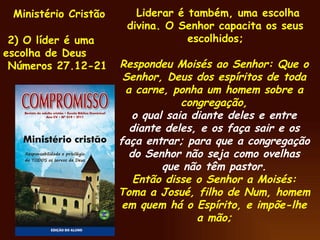 Ministério Cristão 2) O líder é uma escolha de Deus Números 27.12-21 Liderar é também, uma escolha divina. O Senhor capacita os seus escolhidos; Respondeu Moisés ao Senhor: Que o Senhor, Deus dos espíritos de toda a carne, ponha um homem sobre a congregação, o qual saia diante deles e entre diante deles, e os faça sair e os faça entrar; para que a congregação do Senhor não seja como ovelhas que não têm pastor. Então disse o Senhor a Moisés: Toma a Josué, filho de Num, homem em quem há o Espírito, e impõe-lhe a mão; 