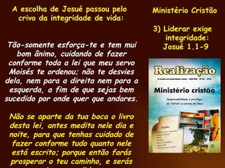 Ministério Cristão 3) Liderar exige integridade: Josué 1.1-9 A escolha de Josué passou pelo crivo da integridade de vida:  Tão-somente esforça-te e tem mui bom ânimo, cuidando de fazer conforme toda a lei que meu servo Moisés te ordenou; não te desvies dela, nem para a direita nem para a esquerda, a fim de que sejas bem sucedido por onde quer que andares. Não se aparte da tua boca o livro desta lei, antes medita nele dia e noite, para que tenhas cuidado de fazer conforme tudo quanto nele está escrito; porque então farás prosperar o teu caminho, e serás bem sucedido. 