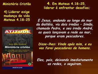 Ministério Cristão  4) Liderar exige mudança de vida Mateus 4.18-25 4 . Em Mateus 4.18-25,  liderar é enfrentar desafios; E Jesus, andando ao longo do mar da Galiléia, viu dois irmãos – Simão, chamado Pedro, e seu irmão André, os quais lançavam a rede ao mar, porque eram pescadores. Disse-lhes: Vinde após mim, e eu vos farei pescadores de homens. Eles, pois, deixando imediatamente as redes, o seguiram. 