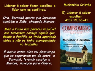 Ministério Cristão 5) Liderar é saber escolher  Atos 15.36-41 Liderar é saber fazer escolhas e lidar com os conflitos; Ora, Barnabé queria que levassem também a João, chamado Marcos. Mas a Paulo não parecia razoável que tomassem consigo aquele que desde a Panfília se tinha apartado deles e não os tinha acompanhado no trabalho. E houve entre eles tal desavença que se separaram um do outro, e Barnabé, levando consigo a Marcos, navegou para Chipre. 