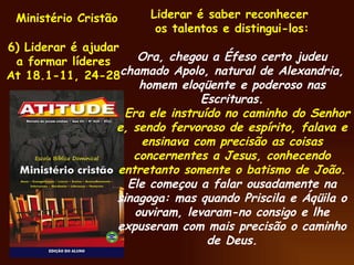 Ministério Cristão 6) Liderar é ajudar a formar líderes At 18.1-11, 24-28 Liderar é saber reconhecer  os talentos e distingui-los: Ora, chegou a Éfeso certo judeu chamado Apolo, natural de Alexandria, homem eloqüente e poderoso nas Escrituras. Era ele instruído no caminho do Senhor e, sendo fervoroso de espírito, falava e ensinava com precisão as coisas concernentes a Jesus, conhecendo entretanto somente o batismo de João. Ele começou a falar ousadamente na sinagoga: mas quando Priscila e Áqüila o ouviram, levaram-no consigo e lhe expuseram com mais precisão o caminho de Deus. 