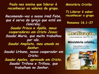 Paulo nos ensina que liderar é reconhecer os valores do grupo. Recomendo-vos a nossa irmã Febe, que é serva da igreja que está em Cencréia; Saudai Prisca e Áqüila, meus cooperadores em Cristo Jesus; Saudai Maria, que muito trabalhou por vós. Saudai Ampliato, meu amado no Senhor. Saudai Urbano, nosso cooperador em Cristo; Saudai Apeles, aprovado em Cristo. Saudai Trifena e Trifosa, que trabalham no Senhor.  Ministério Cristão 7) Liderar é saber reconhecer o grupo Romanos 16.1-27 
