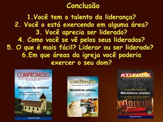 Conclusão 1.Você tem o talento da liderança? 2. Você o está exercendo em alguma área? 3. Você aprecia ser liderado? 4. Como você se vê pelos seus liderados? 5. O que é mais fácil? Liderar ou ser liderado?  6.Em que áreas da igreja você poderia exercer o seu dom? 