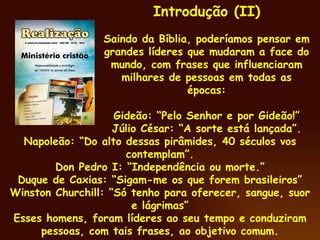Napoleão: “Do alto dessas pirâmides, 40 séculos vos contemplam”. Don Pedro I: “Independência ou morte.” Duque de Caxias: “Sigam-me os que forem brasileiros” Winston Churchill: “Só tenho para oferecer, sangue, suor e lágrimas” Esses homens, foram líderes ao seu tempo e conduziram pessoas, com tais frases, ao objetivo comum. . Introdução (II) Saindo da Bíblia, poderíamos pensar em grandes líderes que mudaram a face do mundo, com frases que influenciaram milhares de pessoas em todas as épocas: Gideão: “Pelo Senhor e por Gideão!” Júlio César: “A sorte está lançada”. 