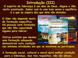 Introdução (III) O espírito de liderança é um dom de Deus. Alguns o têm muito acentuado. Saber usá-lo com bom senso e equilíbrio é o que se espera dos que dele são dotados.  O líder não depende muito de formação específica. Há pessoas bem formadas que não têm capacidade alguma para liderar. Outras existem que mesmo sem formação adequada demonstram esta condição nas mínimas atividades em que se envolvem ou participam.  A formação social, cultural e moral dará melhor condição para a liderança, mas tais requisitos, não são únicos.  