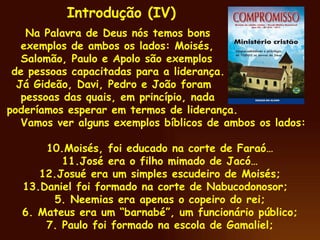 Na Palavra de Deus nós temos bons exemplos de ambos os lados: Moisés, Salomão, Paulo e Apolo são exemplos de pessoas capacitadas para a liderança. Já Gideão, Davi, Pedro e João foram pessoas das quais, em princípio, nada poderíamos esperar em termos de liderança. Vamos ver alguns exemplos bíblicos de ambos os lados: Moisés, foi educado na corte de Faraó… José era o filho mimado de Jacó… Josué era um simples escudeiro de Moisés; Daniel foi formado na corte de Nabucodonosor;  5. Neemias era apenas o copeiro do rei; 6. Mateus era um “barnabé”, um funcionário público; 7. Paulo foi formado na escola de Gamaliel; Introdução (IV) 