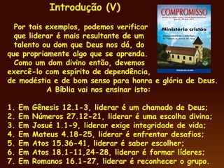 Por tais exemplos, podemos verificar que liderar é mais resultante de um  talento ou dom que Deus nos dá, do  que propriamente algo que se aprenda. Como um dom divino então, devemos  exercê-lo com espírito de dependência, de modéstia e de bom senso para honra e glória de Deus. A Bíblia vai nos ensinar isto: 1. Em  Gênesis 12.1-3, liderar é um chamado de Deus;  2. Em Números 27.12-21, liderar é uma escolha divina; 3. Em Josué 1.1-9, liderar exige integridade de vida; 4. Em Mateus 4.18-25, liderar é enfrentar desafios; 5. Em Atos 15.36-41, liderar é saber escolher; 6. Em Atos 18.1-11,24-28, liderar é formar líderes; 7. Em Romanos 16.1-27, liderar é reconhecer o grupo. Introdução (V) 