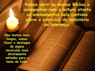 Vamos abrir as nossas Bíblias e acompanhar com a leitura atenta os ensinamentos nela contidos sobre o exercício do ministério da liderança: Nos textos mais longos, vamos fazer o destaque de alguns versículos mais diretamente voltados para o tema da lição. 