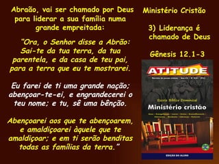 Abraão, vai ser chamado por Deus para liderar a sua família numa grande empreitada: “ Ora, o Senhor disse a Abrão: Sai-te da tua terra, da tua parentela, e da casa de teu pai, para a terra que eu te mostrarei. Eu farei de ti uma grande nação; abençoar-te-ei, e engrandecerei o teu nome; e tu, sê uma bênção. Abençoarei aos que te abençoarem, e amaldiçoarei àquele que te amaldiçoar; e em ti serão benditas todas as famílias da terra. ”  Ministério Cristão Liderança é chamado de Deus Gênesis 12.1-3 