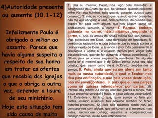 4)Autoridade presente ou ausente (10.1-12) Infelizmente Paulo é obrigado a voltar ao assunto. Parece que havia alguma suspeita a respeito de sua honra em tratar as ofertas que recebia das igrejas o que o obriga a outra vez, defender a lisura de seu ministério. Hoje esta situação tem sido causa de muita tensão e desunião em igrejas (v.3,8,9). 1. Ora eu mesmo, Paulo, vos rogo pela mansidão e benignidade de Cristo, eu que, na verdade, quando presente entre vós, sou humilde, mas quando ausente, ousado para convosco; 2. sim, eu vos rogo que, quando estiver presente, não me veja obrigado a usar, com confiança, da ousadia que espero ter para com alguns que nos julgam como se andássemos segundo a carne.  3. Porque, embora andando na carne, não militamos segundo a carne,   4. pois as armas da nossa milícia não são carnais, mas poderosas em Deus, para demolição de fortalezas; 5. derribando raciocínios e todo baluarte que se ergue contra o conhecimento de Deus, e levando cativo todo pensamento à obediência a Cristo; 6. e estando prontos para vingar toda desobediência, quando for cumprida a vossa obediência. 7. Olhais para as coisas segundo a aparência. Se alguém confia de si mesmo que é de Cristo, pense outra vez isto consigo, que, assim como ele é de Cristo, também nós o somos .  8. Pois, ainda que eu me glorie um tanto mais da nossa autoridade, a qual o Senhor nos deu para edificação, e não para vossa destruição, não me envergonharei; 9. para que eu não pareça como se quisera intimidar-vos por cartas.  10. Porque eles dizem: As cartas dele são graves e fortes, mas a sua presença corporal é fraca, e a sua palavra desprezível. 11. Considere o tal isto, que, quais somos no falar por cartas, estando ausentes, tais seremos também no fazer, estando presentes, 12. pois não ousamos contar-nos, ou comparar-nos com alguns, que se louvam a si mesmos; mas estes, medindo-se consigo mesmos e comparando-se consigo mesmos, estão sem entendimento. 