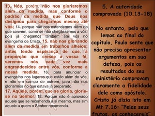 5. A autoridade comprovada (10.13-18) No entanto, pelo que lemos ao final do capítulo, Paulo sente que não precisa apresentar argumentos em sua defesa, pois os resultados do seu ministério comprovam claramente a fidelidade dele como apóstolo. Cristo já dizia isto em Mt 7.16: “Pelos seus frutos, os conhecereis”  (v.13,15,17) 13. Nós,  porém , não nos gloriaremos além da medida, mas conforme o padrão da medida que Deus nos designou para chegarmos mesmo até vós;  14. porque não nos estendemos além do que convém, como se não chegássemos a vós, pois já chegamos também até vós no evangelho de Cristo,  15. não nos gloriando além da medida em trabalhos alheios; antes tendo esperança de que, à proporção que cresce a vossa fé, seremos nós cada vez mais engrandecidos entre vós, conforme a nossa medida,   16. para anunciar o evangelho nos lugares que estão além de vós, e não em campo de outrem, para não nos gloriarmos no que estava já preparado. 17. Aquele, porém, que se gloria, glorie-se no Senhor .  18. Porque não é aprovado aquele que se recomenda a si mesmo, mas sim aquele a quem o Senhor recomenda. 