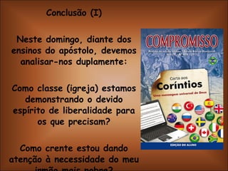 Conclusão (I) Neste domingo, diante dos ensinos do apóstolo, devemos analisar-nos duplamente: Como classe (igreja) estamos demonstrando o devido espírito de liberalidade para os que precisam? Como crente estou dando atenção à necessidade do meu irmão mais pobre? 