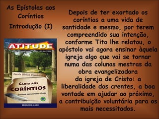 As Epístolas aos Coríntios Introdução (I) Depois de ter exortado os coríntios a uma vida de santidade e mesmo, por terem compreendido sua intenção, conforme Tito lhe relatou, o apóstolo vai agora ensinar àquela igreja algo que vai se tornar numa das colunas mestras da obra evangelizadora da igreja de Cristo: a liberalidade dos crentes, a boa vontade em ajudar ao próximo, a contribuição voluntária para os mais necessitados. 