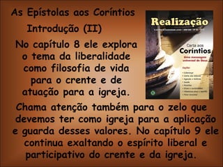 As Epístolas aos Coríntios Introdução (II)  No capítulo 8 ele explora o tema da liberalidade como filosofia de vida para o crente e de atuação para a igreja. Chama atenção também para o zelo que devemos ter como igreja para a aplicação e guarda desses valores. No capítulo 9 ele continua exaltando o espírito liberal e participativo do crente e da igreja.  