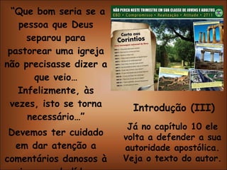 “ Que bom seria se a pessoa que Deus separou para pastorear uma igreja não precisasse dizer a que veio… Infelizmente, às vezes, isto se torna necessário…” Devemos ter cuidado em dar atenção a comentários danosos à imagem do líder espiritual da igreja. Introdução (III) Já no capítulo 10 ele volta a defender a sua autoridade apostólica. Veja o texto do autor. 