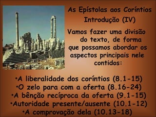 As Epístolas aos Coríntios Introdução (IV)   Vamos fazer uma divisão do do texto, de forma   que possamos abordar os   aspectos principais nele   contidos: A liberalidade dos coríntios (8.1-15) O zelo para com a oferta (8.16-24) A bênção recíproca da oferta (9.1-15) Autoridade presente/ausente (10.1-12) A comprovação dela (10.13-18)  