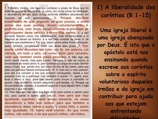 1) A liberalidade dos coríntios (8.1-15) Uma igreja liberal é uma igreja abençoada por Deus. É isto que o apóstolo está nos ensinando quando escreve aos coríntios sobre o espírito voluntarioso daqueles irmãos e da igreja em contribuir para ajuda aos que estejam enfrentando dificuldades. (v. 3,4,7,14,15) 1. Também, irmãos, vos fazemos conhecer a graça de Deus que foi dada às igrejas da Macedônia; 2. como, em muita prova de tribulação, a abundância do seu gozo e sua profunda pobreza abundaram em riquezas da sua generosidade .  3. Porque, dou-lhes testemunho de que, segundo as suas posses, e ainda acima das suas posses, deram voluntariamente, 4. pedindo-nos, com muito encarecimento, o privilégio de participarem deste serviço a favor dos santos;   5. e não somente fizeram como nós esperávamos, mas primeiramente a si mesmos se deram ao Senhor, e a nós pela vontade de Deus; 6. de maneira que exortamos a Tito que, assim como antes tinha começado, assim também completasse entre vós ainda esta graça.  7. Ora, assim como abundais em tudo: em fé, em palavra, em ciência, em todo o zelo, no vosso amor para conosco, vede que também nesta graça abundeis.  8. Não digo isto como quem manda, mas para provar, mediante o zelo de outros, a sinceridade de vosso amor; 9. pois conheceis a graça de nosso Senhor Jesus Cristo, que, sendo rico, por amor de vós se fez pobre, para que pela sua pobreza fôsseis enriquecidos. 10. E nisto dou o meu parecer; pois isto vos convém a vós que primeiro começastes, desde o ano passado, não só a participar mas também a querer; 11. agora, pois, levai a termo a obra, para que, assim como houve a prontidão no querer, haja também o cumprir segundo o que tendes. 12. Porque, se há prontidão de vontade, é aceitável segundo o que alguém tem, e não segundo o que não tem. 13. Pois digo isto não para que haja alívio para outros e aperto para vós, para outros e aperto para vós, 14. mas para que haja igualdade, suprindo, neste tempo presente, na vossa abundância a falta dos outros, para que também a abundância deles venha a suprir a vossa falta, e assim haja igualdade; 15. como está escrito: Ao que muito colheu, não sobrou; e ao que pouco colheu, não faltou. 