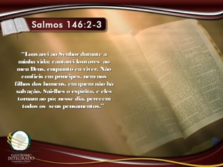 ““Louvarei ao Senhordurante aLouvarei ao Senhordurante a
minha vida; cantarei louvores aominha vida; cantarei louvores ao
meu Deus, enquanto eu viver. Nãomeu Deus, enquanto eu viver. Não
confieis empríncipes, nemnosconfieis empríncipes, nemnos
filhos dos homens, emquemnão háfilhos dos homens, emquemnão há
salvação. Sai-lhes o espírito, e elessalvação. Sai-lhes o espírito, e eles
tornamao pó; nesse dia, perecemtornamao pó; nesse dia, perecem
todos os seus pensamentos.”todos os seus pensamentos.”
 
