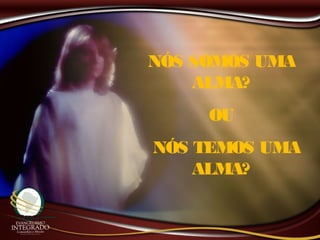 NÓS SOMOS UMA
ALMA?
OU
NÓS TEMOS UMA
ALMA?
 