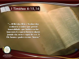 ““... O Rei dos Reis e Senhordos... O Rei dos Reis e Senhordos
senhores; o único que possuisenhores; o único que possui
imortalidade, que habita emluzimortalidade, que habita emluz
inacessível, a quemhomemalguminacessível, a quemhomemalgum
jamais viu, nemé capaz de ver. Ajamais viu, nemé capaz de ver. A
Ele honra e podereterno. Amém.”Ele honra e podereterno. Amém.”
 