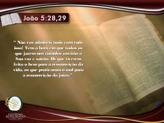 ““ Não vos admireis mais comtudoNão vos admireis mais comtudo
isso! Vema hora emque todos osisso! Vema hora emque todos os
que jazemnos túmulos ouvirão aque jazemnos túmulos ouvirão a
Sua voz e sairão. Os que tiveremSua voz e sairão. Os que tiverem
feito o bempara a ressurreição dafeito o bempara a ressurreição da
vida, os que praticaramo mal paravida, os que praticaramo mal para
a ressurreição do juízo.”a ressurreição do juízo.”
 